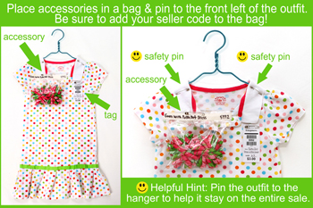 Place accessories in a bag and pin to the front left of the outfit.  Be sure to add your seller code to the bag.  Pin the outfit to the hanger to help it stay on the entire sale.